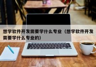 想学软件开发需要学什么专业（想学软件开发需要学什么专业的）